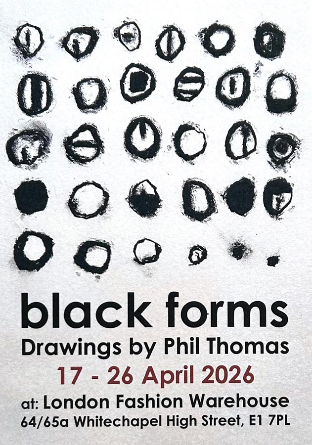black forms - An Exhibition of Drawings by Phil Thomas. 17 - 26 April 2026 at London Fashion Warehouse, 64/65a Whitechapel High Street, London E1 7LP. black forms - An Exhibition of Drawings by Phil Thomas. 17 - 26 April 2026 at London Fashion Warehouse, 64/65a Whitechapel High Street, London E1 7LP.